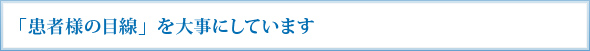 「患者様の目線」を大事にしています